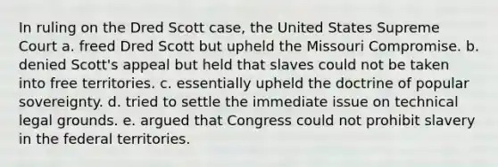 In ruling on the Dred Scott case, the United States Supreme Court a. freed Dred Scott but upheld the Missouri Compromise. b. denied Scott's appeal but held that slaves could not be taken into free territories. c. essentially upheld the doctrine of popular sovereignty. d. tried to settle the immediate issue on technical legal grounds. e. argued that Congress could not prohibit slavery in the federal territories.