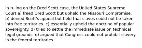 In ruling on the Dred Scott case, the United States Supreme Court a) freed Dred Scott but upheld the Missouri Compromise. b) denied Scott's appeal but held that slaves could not be taken into free territories. c) essentially upheld the doctrine of popular sovereignty. d) tried to settle the immediate issue on technical legal grounds. e) argued that Congress could not prohibit slavery in the federal territories.