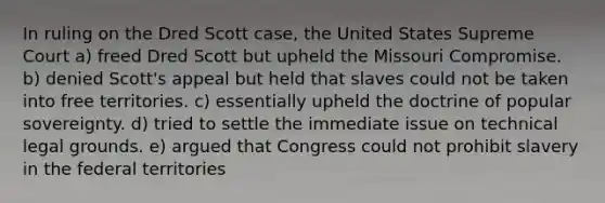 In ruling on the Dred Scott case, the United States Supreme Court a) freed Dred Scott but upheld the Missouri Compromise. b) denied Scott's appeal but held that slaves could not be taken into free territories. c) essentially upheld the doctrine of popular sovereignty. d) tried to settle the immediate issue on technical legal grounds. e) argued that Congress could not prohibit slavery in the federal territories