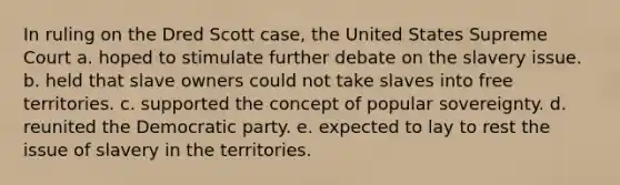 In ruling on the Dred Scott case, the United States Supreme Court a. hoped to stimulate further debate on the slavery issue. b. held that slave owners could not take slaves into free territories. c. supported the concept of popular sovereignty. d. reunited the Democratic party. e. expected to lay to rest the issue of slavery in the territories.