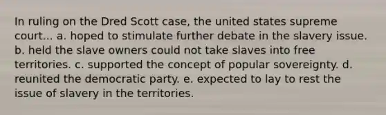 In ruling on the Dred Scott case, the united states supreme court... a. hoped to stimulate further debate in the slavery issue. b. held the slave owners could not take slaves into free territories. c. supported the concept of popular sovereignty. d. reunited the democratic party. e. expected to lay to rest the issue of slavery in the territories.