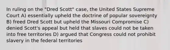 In ruling on the "Dred Scott" case, the United States Supreme Court A) essentially upheld the doctrine of popular sovereignty B) freed Dred Scott but upheld the Missouri Compromise C) denied Scott's appeal but held that slaves could not be taken into free territories D) argued that Congress could not prohibit slavery in the federal territories