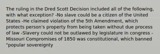 The ruling in the Dred Scott Decision included all of the following, with what exception? -No slave could be a citizen of the United States -He claimed violation of the 5th Amendment, which protects person's property from being taken without due process of law -Slavery could not be outlawed by legislature in congress -Missouri Compromises of 1850 was constitutional, which banned "popular sovereignty