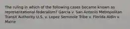 The ruling in which of the following cases became known as representational federalism? Garcia v. San Antonio Metropolitan Transit Authority U.S. v. Lopez Seminole Tribe v. Florida Aldin v. Maine