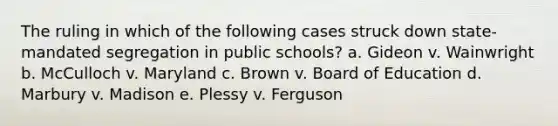 The ruling in which of the following cases struck down state-mandated segregation in public schools? a. Gideon v. Wainwright b. McCulloch v. Maryland c. Brown v. Board of Education d. Marbury v. Madison e. Plessy v. Ferguson