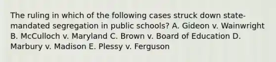 The ruling in which of the following cases struck down state-mandated segregation in public schools? A. Gideon v. Wainwright B. McCulloch v. Maryland C. Brown v. Board of Education D. Marbury v. Madison E. Plessy v. Ferguson