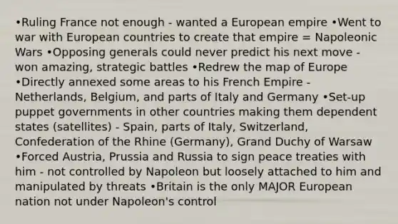 •Ruling France not enough - wanted a European empire •Went to war with European countries to create that empire = Napoleonic Wars •Opposing generals could never predict his next move - won amazing, strategic battles •Redrew the map of Europe •Directly annexed some areas to his French Empire - Netherlands, Belgium, and parts of Italy and Germany •Set-up puppet governments in other countries making them dependent states (satellites) - Spain, parts of Italy, Switzerland, Confederation of the Rhine (Germany), Grand Duchy of Warsaw •Forced Austria, Prussia and Russia to sign peace treaties with him - not controlled by Napoleon but loosely attached to him and manipulated by threats •Britain is the only MAJOR European nation not under Napoleon's control