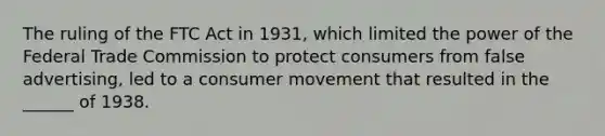 The ruling of the FTC Act in 1931, which limited the power of the Federal Trade Commission to protect consumers from false advertising, led to a consumer movement that resulted in the ______ of 1938.