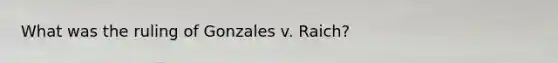 What was the ruling of Gonzales v. Raich?