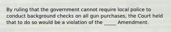 By ruling that the government cannot require local police to conduct background checks on all gun purchases, the Court held that to do so would be a violation of the _____ Amendment.