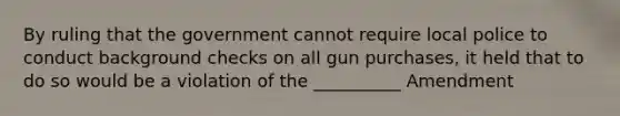 By ruling that the government cannot require local police to conduct background checks on all gun purchases, it held that to do so would be a violation of the __________ Amendment