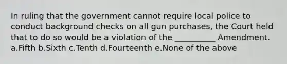 In ruling that the government cannot require local police to conduct background checks on all gun purchases, the Court held that to do so would be a violation of the __________ Amendment. a.Fifth b.Sixth c.Tenth d.Fourteenth e.None of the above