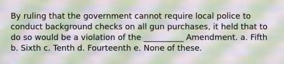 By ruling that the government cannot require local police to conduct background checks on all gun purchases, it held that to do so would be a violation of the __________ Amendment. a. Fifth b. Sixth c. Tenth d. Fourteenth e. None of these.