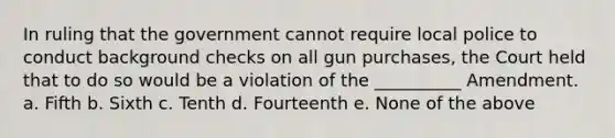 In ruling that the government cannot require local police to conduct background checks on all gun purchases, the Court held that to do so would be a violation of the __________ Amendment. a. Fifth b. Sixth c. Tenth d. Fourteenth e. None of the above