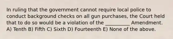 In ruling that the government cannot require local police to conduct background checks on all gun purchases, the Court held that to do so would be a violation of the __________ Amendment. A) Tenth B) Fifth C) Sixth D) Fourteenth E) None of the above.