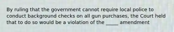 By ruling that the government cannot require local police to conduct background checks on all gun purchases, the Court held that to do so would be a violation of the _____ amendment