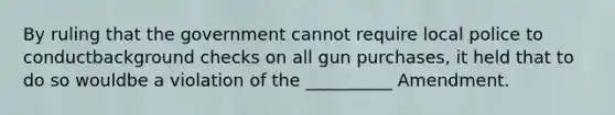 By ruling that the government cannot require local police to conductbackground checks on all gun purchases, it held that to do so wouldbe a violation of the __________ Amendment.