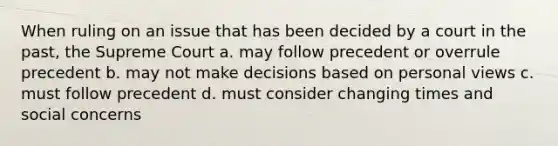 When ruling on an issue that has been decided by a court in the past, the Supreme Court a. may follow precedent or overrule precedent b. may not make decisions based on personal views c. must follow precedent d. must consider changing times and social concerns