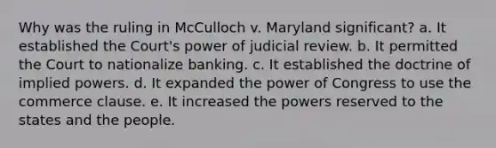 Why was the ruling in McCulloch v. Maryland significant? a. It established the Court's power of judicial review. b. It permitted the Court to nationalize banking. c. It established the doctrine of implied powers. d. It expanded the power of Congress to use the commerce clause. e. It increased the powers reserved to the states and the people.