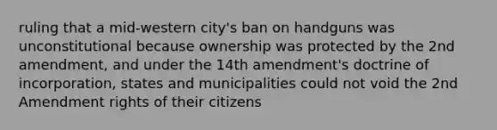 ruling that a mid-western city's ban on handguns was unconstitutional because ownership was protected by the 2nd amendment, and under the 14th amendment's doctrine of incorporation, states and municipalities could not void the 2nd Amendment rights of their citizens