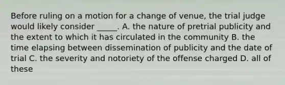 Before ruling on a motion for a change of venue, the trial judge would likely consider _____. A. the nature of pretrial publicity and the extent to which it has circulated in the community B. the time elapsing between dissemination of publicity and the date of trial C. the severity and notoriety of the offense charged D. all of these