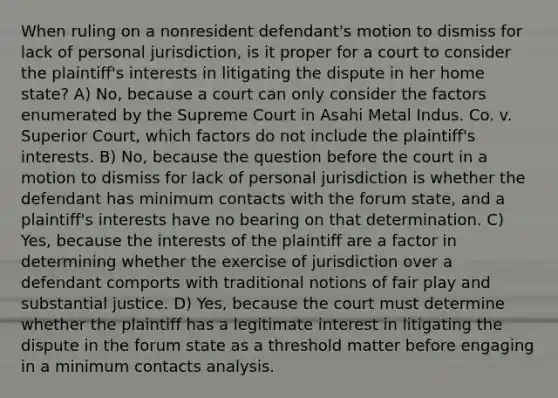 When ruling on a nonresident defendant's motion to dismiss for lack of personal jurisdiction, is it proper for a court to consider the plaintiff's interests in litigating the dispute in her home state? A) No, because a court can only consider the factors enumerated by the Supreme Court in Asahi Metal Indus. Co. v. Superior Court, which factors do not include the plaintiff's interests. B) No, because the question before the court in a motion to dismiss for lack of personal jurisdiction is whether the defendant has minimum contacts with the forum state, and a plaintiff's interests have no bearing on that determination. C) Yes, because the interests of the plaintiff are a factor in determining whether the exercise of jurisdiction over a defendant comports with traditional notions of fair play and substantial justice. D) Yes, because the court must determine whether the plaintiff has a legitimate interest in litigating the dispute in the forum state as a threshold matter before engaging in a minimum contacts analysis.