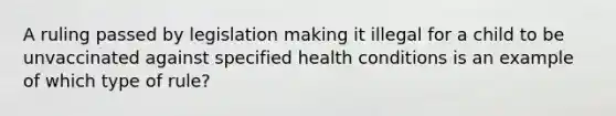 A ruling passed by legislation making it illegal for a child to be unvaccinated against specified health conditions is an example of which type of rule?