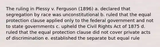 The ruling in Plessy v. Ferguson (1896) a. declared that segregation by race was unconstitutional b. ruled that the equal protection clause applied only to the federal government and not to state governments c. upheld the Civil Rights Act of 1875 d. ruled that the equal protection clause did not cover private acts of discrimination e. established the separate but equal rule