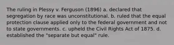 The ruling in Plessy v. Ferguson (1896) a. declared that segregation by race was unconstitutional. b. ruled that the equal protection clause applied only to the federal government and not to state governments. c. upheld the Civil Rights Act of 1875. d. established the "separate but equal" rule.