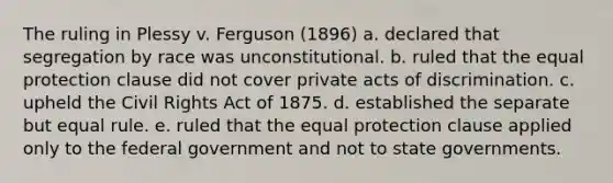 The ruling in Plessy v. Ferguson (1896) a. declared that segregation by race was unconstitutional. b. ruled that the equal protection clause did not cover private acts of discrimination. c. upheld the Civil Rights Act of 1875. d. established the separate but equal rule. e. ruled that the equal protection clause applied only to the federal government and not to state governments.