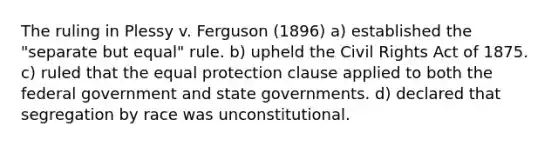 The ruling in Plessy v. Ferguson (1896) a) established the "separate but equal" rule. b) upheld the Civil Rights Act of 1875. c) ruled that the equal protection clause applied to both the federal government and state governments. d) declared that segregation by race was unconstitutional.