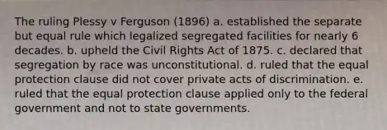 The ruling Plessy v Ferguson (1896) a. established the separate but equal rule which legalized segregated facilities for nearly 6 decades. b. upheld the Civil Rights Act of 1875. c. declared that segregation by race was unconstitutional. d. ruled that the equal protection clause did not cover private acts of discrimination. e. ruled that the equal protection clause applied only to the federal government and not to state governments.