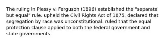 The ruling in Plessy v. Ferguson (1896) established the "separate but equal" rule. upheld the Civil Rights Act of 1875. declared that segregation by race was unconstitutional. ruled that the equal protection clause applied to both the federal government and state governments