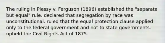 The ruling in Plessy v. Ferguson (1896) established the "separate but equal" rule. declared that segregation by race was unconstitutional. ruled that the equal protection clause applied only to the federal government and not to state governments. upheld the Civil Rights Act of 1875.