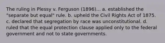 The ruling in Plessy v. Ferguson (1896)... a. established the "separate but equal" rule. b. upheld the Civil Rights Act of 1875. c. declared that segregation by race was unconstitutional. d. ruled that the equal protection clause applied only to the federal government and not to state governments.