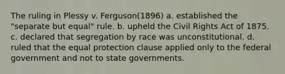 The ruling in Plessy v. Ferguson(1896) a. established the "separate but equal" rule. b. upheld the Civil Rights Act of 1875. c. declared that segregation by race was unconstitutional. d. ruled that the equal protection clause applied only to the federal government and not to state governments.