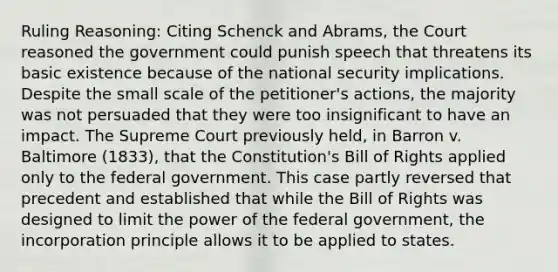 Ruling Reasoning: Citing Schenck and Abrams, the Court reasoned the government could punish speech that threatens its basic existence because of the national security implications. Despite the small scale of the petitioner's actions, the majority was not persuaded that they were too insignificant to have an impact. The Supreme Court previously held, in Barron v. Baltimore (1833), that the Constitution's Bill of Rights applied only to the federal government. This case partly reversed that precedent and established that while the Bill of Rights was designed to limit the power of the federal government, the incorporation principle allows it to be applied to states.