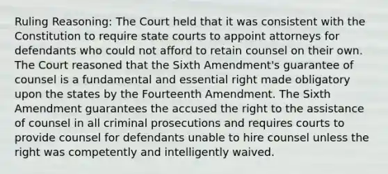 Ruling Reasoning: The Court held that it was consistent with the Constitution to require state courts to appoint attorneys for defendants who could not afford to retain counsel on their own. The Court reasoned that the Sixth Amendment's guarantee of counsel is a fundamental and essential right made obligatory upon the states by the Fourteenth Amendment. The Sixth Amendment guarantees the accused the right to the assistance of counsel in all criminal prosecutions and requires courts to provide counsel for defendants unable to hire counsel unless the right was competently and intelligently waived.