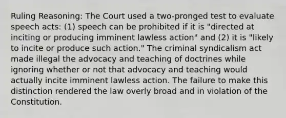 Ruling Reasoning: The Court used a two-pronged test to evaluate speech acts: (1) speech can be prohibited if it is "directed at inciting or producing imminent lawless action" and (2) it is "likely to incite or produce such action." The criminal syndicalism act made illegal the advocacy and teaching of doctrines while ignoring whether or not that advocacy and teaching would actually incite imminent lawless action. The failure to make this distinction rendered the law overly broad and in violation of the Constitution.