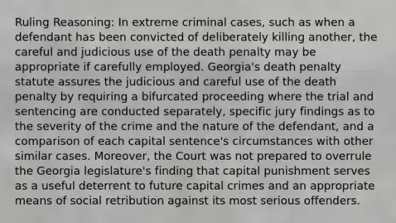 Ruling Reasoning: In extreme criminal cases, such as when a defendant has been convicted of deliberately killing another, the careful and judicious use of the death penalty may be appropriate if carefully employed. Georgia's death penalty statute assures the judicious and careful use of the death penalty by requiring a bifurcated proceeding where the trial and sentencing are conducted separately, specific jury findings as to the severity of the crime and the nature of the defendant, and a comparison of each capital sentence's circumstances with other similar cases. Moreover, the Court was not prepared to overrule the Georgia legislature's finding that capital punishment serves as a useful deterrent to future capital crimes and an appropriate means of social retribution against its most serious offenders.