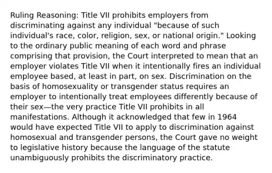 Ruling Reasoning: Title VII prohibits employers from discriminating against any individual "because of such individual's race, color, religion, sex, or national origin." Looking to the ordinary public meaning of each word and phrase comprising that provision, the Court interpreted to mean that an employer violates Title VII when it intentionally fires an individual employee based, at least in part, on sex. Discrimination on the basis of homosexuality or transgender status requires an employer to intentionally treat employees differently because of their sex—the very practice Title VII prohibits in all manifestations. Although it acknowledged that few in 1964 would have expected Title VII to apply to discrimination against homosexual and transgender persons, the Court gave no weight to legislative history because the language of the statute unambiguously prohibits the discriminatory practice.