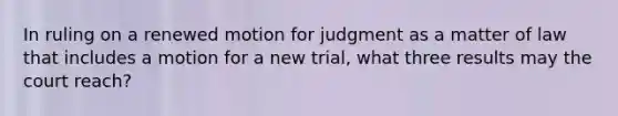 In ruling on a renewed motion for judgment as a matter of law that includes a motion for a new trial, what three results may the court reach?