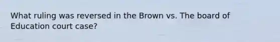 What ruling was reversed in the Brown vs. The board of Education court case?