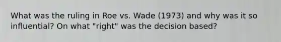 What was the ruling in Roe vs. Wade (1973) and why was it so influential? On what "right" was the decision based?