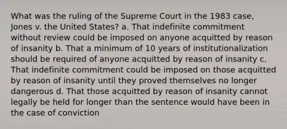 What was the ruling of the Supreme Court in the 1983 case, Jones v. the United States? a. That indefinite commitment without review could be imposed on anyone acquitted by reason of insanity b. That a minimum of 10 years of institutionalization should be required of anyone acquitted by reason of insanity c. That indefinite commitment could be imposed on those acquitted by reason of insanity until they proved themselves no longer dangerous d. That those acquitted by reason of insanity cannot legally be held for longer than the sentence would have been in the case of conviction