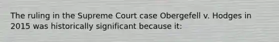 The ruling in the Supreme Court case Obergefell v. Hodges in 2015 was historically significant because it: