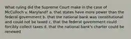 What ruling did the Supreme Court make in the case of McCulloch v. Maryland? a. that states have more power than the federal government b. that the national bank was constitutional and could not be taxed c. that the federal government could forcibly collect taxes d. that the national bank's charter could be renewed