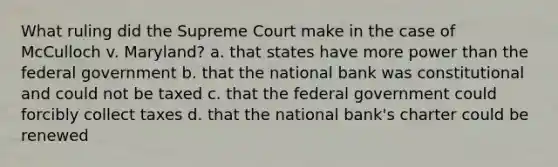 What ruling did the Supreme Court make in the case of McCulloch v. Maryland? a. that states have more power than the federal government b. that the national bank was constitutional and could not be taxed c. that the federal government could forcibly collect taxes d. that the national bank's charter could be renewed