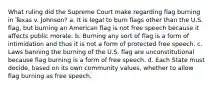 What ruling did the Supreme Court make regarding flag burning in Texas v. Johnson? a. It is legal to burn flags other than the U.S. flag, but burning an American flag is not free speech because it affects public morale. b. Burning any sort of flag is a form of intimidation and thus it is not a form of protected free speech. c. Laws banning the burning of the U.S. flag are unconstitutional because flag burning is a form of free speech. d. Each State must decide, based on its own community values, whether to allow flag burning as free speech.