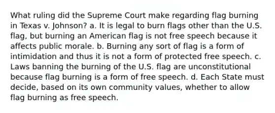 What ruling did the Supreme Court make regarding flag burning in Texas v. Johnson? a. It is legal to burn flags other than the U.S. flag, but burning an American flag is not free speech because it affects public morale. b. Burning any sort of flag is a form of intimidation and thus it is not a form of protected free speech. c. Laws banning the burning of the U.S. flag are unconstitutional because flag burning is a form of free speech. d. Each State must decide, based on its own community values, whether to allow flag burning as free speech.